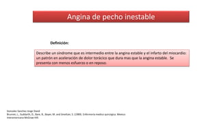 Angina de pecho inestable
Describe un síndrome que es intermedio entre la angina estable y el infarto del miocardio:
un patrón en aceleración de dolor torácico que dura mas que la angina estable. Se
presenta con menos esfuerzo o en reposo.
Definición:
Gonzalez Sanchez Jorge David
Brunner, L., Suddarth, D., Bare, B., Boyer, M. and Smeltzer, S. (1989). Enfermería medico quirúrgica. Mexico:
Interamericana McGraw-Hill.
 
