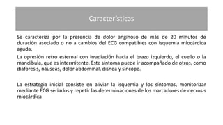 Características
Se caracteriza por la presencia de dolor anginoso de más de 20 minutos de
duración asociado o no a cambios del ECG compatibles con isquemia miocárdica
aguda.
La opresión retro esternal con irradiación hacia el brazo izquierdo, el cuello o la
mandíbula, que es intermitente. Este síntoma puede ir acompañado de otros, como
diaforesis, náuseas, dolor abdominal, disnea y síncope.
La estrategia inicial consiste en aliviar la isquemia y los síntomas, monitorizar
mediante ECG seriados y repetir las determinaciones de los marcadores de necrosis
miocárdica
 