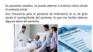 En pacientes estables, se puede obtener la historia clínica desde
el contacto inicial.
Con frecuencia para el personal de enfermería le es de gran
ayuda el acompañante del paciente, lo que nos facilita obtener
algunos datos del paciente.
 
