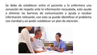 Se debe de establecer entre el paciente y la enfermera una
sensación de respeto ante la información recaudada, esto ayuda
a eliminar las barreras de comunicación y ayuda a recabar
información relevante, con esto se puede identificar el problema
con claridad y así poder establecer un plan de atención.
 