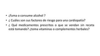 • ¿fuma o consume alcohol ?
• ¿ Cuáles son sus factores de riesgo para una cardiopatía?
• ¿ Qué medicamentos prescritos o que se vendan sin receta
está tomando? ¿toma vitaminas o complementos herbales?
 