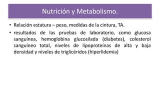Nutrición y Metabolismo.
• Relación estatura – peso, medidas de la cintura, TA.
• resultados de las pruebas de laboratorio, como glucosa
sanguínea, hemoglobina glucosilada (diabetes), colesterol
sanguíneo total, niveles de lipoproteínas de alta y baja
densidad y niveles de triglicéridos (hiperlidemia)
 