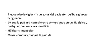 • Frecuencia de vigilancia personal del paciente, de TA y glucosa
sanguínea.
• Lo que la persona normalmente come y bebe en un día típico y
cualquier preferencia alimenticia.
• Hábitos alimenticios
• Quien compra y prepara la comida
 