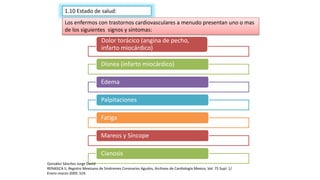 1.10 Estado de salud:
Dolor torácico (angina de pecho,
infarto miocárdico)
Disnea (infarto miocárdico)
Edema
Palpitaciones
Fatiga
Mareos y Síncope
Cianosis
Los enfermos con trastornos cardiovasculares a menudo presentan uno o mas
de los siguientes signos y síntomas:
González Sánchez Jorge David
RENASICA II, Registro Mexicano de Síndromes Coronarios Agudos, Archivos de Cardiología Mexico, Vol. 75 Supl. 1/
Enero-marzo-2005: S19.
 