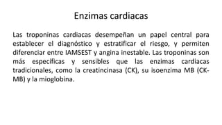 Enzimas cardiacas
Las troponinas cardiacas desempeñan un papel central para
establecer el diagnóstico y estratificar el riesgo, y permiten
diferenciar entre IAMSEST y angina inestable. Las troponinas son
más específicas y sensibles que las enzimas cardiacas
tradicionales, como la creatincinasa (CK), su isoenzima MB (CK-
MB) y la mioglobina.
 