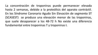 La concentración de troponinas puede permanecer elevada
hasta 2 semanas, debido a la proteólisis del aparato contráctil.
En los Síndrome Coronario Agudo Sin Elevación de segmento ST
(SCASEST) se produce una elevación menor de las troponinas,
que suele desaparecer a los 48-72 h No existe una diferencia
fundamental entre troponinas T y troponinas I.
 