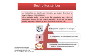 Electrolitos séricos
Los electrolitos son los diversos minerales que existen dentro de la
sangre. Algunos electrolitos son:
calcio, potasio, sodio entre otros. Es importante que estos se
mantengan dentro de sus rangos normales, de no ser así estos
pueden afectar la cantidad de agua del cuerpo, la acidez (pH).
Participa en la coagulación de la sangre.
Se encarga de la excitabilidad del miocardio.
Promueve el normal funcionamiento del
sistema nervioso y cardiovascular.
González Sánchez Jorge David
Revista de Actualización Clínica Investiga
versión impresa ISSN 2304-3768
Rev. Act. Clin. Med v.39 La Paz dic. 2013
 
