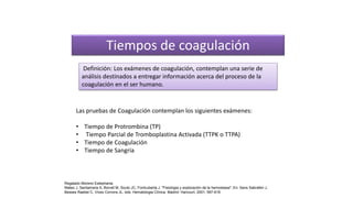 Tiempos de coagulación
Las pruebas de Coagulación contemplan los siguientes exámenes:
• Tiempo de Protrombina (TP)
• Tiempo Parcial de Tromboplastina Activada (TTPK o TTPA)
• Tiempo de Coagulación
• Tiempo de Sangría
Definición: Los exámenes de coagulación, contemplan una serie de
análisis destinados a entregar información acerca del proceso de la
coagulación en el ser humano.
Regalado Moreno Estephania
Mateo J, Santamaria A, Borrell M, Souto JC, Fontcuberta J. "Fisiologia y exploración de la hemostasia". En: Sans Sabrafen J,
Besses Raebel C, Vives Corrons JL, eds. Hematologia Clínica. Madrid: Harcourt, 2001; 597-618
 
