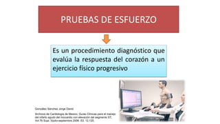 PRUEBAS DE ESFUERZO
Es un procedimiento diagnóstico que
evalúa la respuesta del corazón a un
ejercicio físico progresivo
González Sánchez Jorge David
Archivos de Cardiología de Mexico, Guías Clínicas para el manejo
del infarto agudo del miocardio con elevación del segmento ST,
Vol 76 Supl. 3/julio-septiembre 2006: S3, 12,120.
 