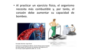 • Al practicar un ejercicio físico, el organismo
necesita más combustible y, por tanto, el
corazón debe aumentar su capacidad de
bombeo.
González Sánchez Jorge David
Archivos de Cardiología de Mexico, Guías Clínicas para el manejo
del infarto agudo del miocardio con elevación del segmento ST,
Vol 76 Supl. 3/julio-septiembre 2006: S3, 12,120.
 