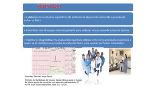 • Establecer los cuidados específicos de enfermería al paciente sometido a prueba de
esfuerzo físico.
• Contribuir con el equipo interdisciplinario para obtener una prueba de esfuerzo óptima.
• Facilitar el diagnóstico y la evaluación oportuna del paciente con cardiopatía isquémica a
quien se le realizará una prueba de esfuerzo físico para valorar perfusión miocárdica.
González Sánchez Jorge David
Archivos de Cardiología de Mexico, Guías Clínicas para el manejo
del infarto agudo del miocardio con elevación del segmento ST,
Vol 76 Supl. 3/julio-septiembre 2006: S3, 12,120.
 
