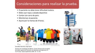 Consideraciones para realizar la prueba.
• El paciente no debe tener dificultad motora.
• Debe usar ropa y calzado deportivo
• Contar con carro de paro.
• Monitorizar al paciente.
• Ayuno por lo menos de 4 horas.
González Sánchez Jorge David
Archivos de Cardiología de Mexico, Guías Clínicas para el manejo
del infarto agudo del miocardio con elevación del segmento ST,
Vol 76 Supl. 3/julio-septiembre 2006: S3, 12,120.
 