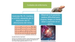 Cuidados de enfermería.
Controlar PA, FC, Cambios
en el ECG, elevación del ST,
depresión del ST,
alteraciones del ritmo.
Observar si el paciente
padece dificultad para
respirar, fatiga y si siente
dolor u opresión en el
pecho.
González Sánchez Jorge David
Archivos de Cardiología de Mexico, Guías Clínicas para el manejo
del infarto agudo del miocardio con elevación del segmento ST,
Vol 76 Supl. 3/julio-septiembre 2006: S3, 12,120.
 