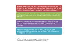 Durante la gammagrafía, una cámara toma imágenes del corazón
después de que le hayan administrado por vía intravenosa (IV) un
medicamento especial para la prueba (marcador radiactivo).
El marcador viaja a través de la sangre y dentro del músculo del
corazón.
A medida que el marcador se mueve a través del músculo del
corazón, las zonas que tienen un buen flujo sanguíneo lo
absorben.
Las zonas que no absorben el marcador podrían no estar
recibiendo suficiente sangre o podrían haber sido dañadas por
un ataque al corazón.
Regalado Moreno Estephania
Cannon RO 3rd, Epstein SE. “Microvascular angina” as a cause of chest pain with
angiographically normal coronary arteries. Am J Cardiol 1988;61(15):1338-43
 