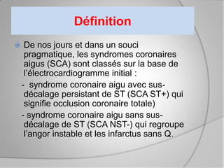 Définition
    De nos jours et dans un souci
     pragmatique, les syndromes coronaires
     aigus (SCA) sont classés sur la base de
     l’électrocardiogramme initial :
    - syndrome coronaire aigu avec sus-
     décalage persistant de ST (SCA ST+) qui
     signifie occlusion coronaire totale)
    - syndrome coronaire aigu sans sus-
     décalage de ST (SCA NST-) qui regroupe
     l’angor instable et les infarctus sans Q.
 