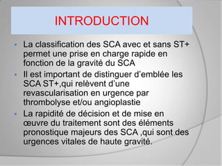 INTRODUCTION
 La classification des SCA avec et sans ST+
  permet une prise en charge rapide en
  fonction de la gravité du SCA
 Il est important de distinguer d’emblée les
  SCA ST+,qui relèvent d’une
  revascularisation en urgence par
  thrombolyse et/ou angioplastie
 La rapidité de décision et de mise en
  œuvre du traitement sont des éléments
  pronostique majeurs des SCA ,qui sont des
  urgences vitales de haute gravité.
 
