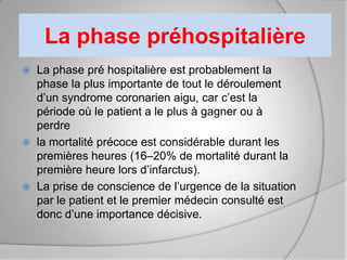 La phase préhospitalière
   La phase pré hospitalière est probablement la
    phase la plus importante de tout le déroulement
    d’un syndrome coronarien aigu, car c’est la
    période où le patient a le plus à gagner ou à
    perdre
   la mortalité précoce est considérable durant les
    premières heures (16–20% de mortalité durant la
    première heure lors d’infarctus).
   La prise de conscience de l’urgence de la situation
    par le patient et le premier médecin consulté est
    donc d’une importance décisive.
 