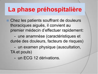 La phase préhospitalière
   Chez les patients souffrant de douleurs
    thoraciques aiguës, il convient au
    premier médecin d’effectuer rapidement:
      - une anamnèse (caractéristiques et
    durée des douleurs, facteurs de risques)
      - un examen physique (auscultation,
    TA et pouls)
      - un ECG 12 dérivations.
 