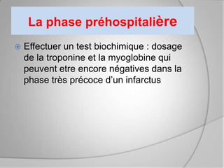 La phase préhospitalière
   Effectuer un test biochimique : dosage
    de la troponine et la myoglobine qui
    peuvent etre encore négatives dans la
    phase très précoce d’un infarctus
 