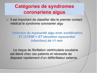Catégories de syndromes
          coronariens aigus
   Il est important de classifier dès le premier contact
    médical le syndrome coronarien aigu

     Infarctus du myocarde aigu avec surélévation
         ST (STEMI = ST elevation myocardial
                 infarction) de >1 mm

      Le risque de fibrillation ventriculaire soudaine
    est élevé chez ces patients et nécessite de
    disposer rapidement d’un défibrillateur externe.
 