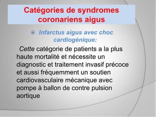 Catégories de syndromes
     coronariens aigus
     Infarctus aigus avec choc
             cardiogènique:
 Cette catégorie de patients a la plus
haute mortalité et nécessite un
diagnostic et traitement invasif précoce
et aussi fréquemment un soutien
cardiovasculaire mécanique avec
pompe à ballon de contre pulsion
aortique
 