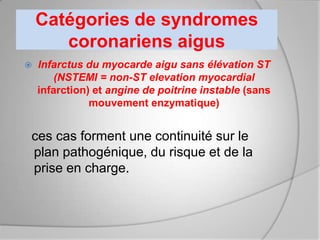 Catégories de syndromes
       coronariens aigus
   Infarctus du myocarde aigu sans élévation ST
        (NSTEMI = non-ST elevation myocardial
    infarction) et angine de poitrine instable (sans
               mouvement enzymatique)


ces cas forment une continuité sur le
plan pathogénique, du risque et de la
prise en charge.
 