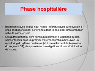 Phase hospitalière


   les patients avec le plus haut risque (infarctus avec surélévation ST,
    choc cardiogène) sont acheminés dans le cas idéal directement en
    salle de cathétérisme.
   Les autres patients sont admis aux services d’urgences ou des
    soins intensifs pour un premier traitement préliminaire, avec un
    monitoring du rythme cardiaque (et éventuellement de l’élévation
    du segment ST), des premières investigations et une stratification
    de risque.
 