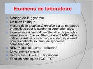 Examens de laboratoire
   Dosage de la glycémie
   Un bilan lipidique
 mesure de la protéine C-réactive est un paramètre
  pronostique pour le syndrome coronarien aigu.
 La mise en évidence d’une élévation de peptides
  natriurétiques (par ex. BNP, pro-BNP, ANP) est un
  indice d’insuffisance cardiaque et de risque élevé
  pour les patients souffrant de syndrome
  coronarien aigu
 NFS Plaquettes , urée –créatinine
 Ionogramme sanguin
 Hémostase: TP – TCK , fibrinogène
 Fonction hépatique : TGO - TGP
 