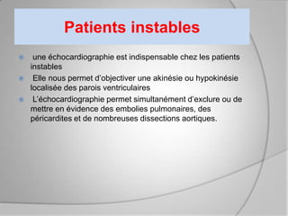 Patients instables
    une échocardiographie est indispensable chez les patients
    instables
    Elle nous permet d’objectiver une akinésie ou hypokinésie
    localisée des parois ventriculaires
    L’échocardiographie permet simultanément d’exclure ou de
    mettre en évidence des embolies pulmonaires, des
    péricardites et de nombreuses dissections aortiques.
 
