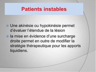 Patients instables


 Une akinésie ou hypokinésie permet
  d’évaluer l’étendue de la lésion
 la mise en évidence d’une surcharge
  droite permet en outre de modifier la
  stratégie thérapeutique pour les apports
  liquidiens.
 