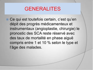 GENERALITES
   Ce qui est toutefois certain, c’est qu’en
    dépit des progrès médicamenteux et
    instrumentaux (angioplastie, chirurgie) le
    pronostic des SCA reste réservé avec
    des taux de mortalité en phase aiguë
    compris entre 1 et 10 % selon le type et
    l’âge des malades.
 