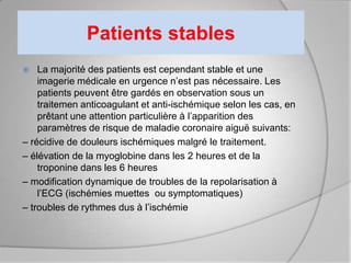 Patients stables
   La majorité des patients est cependant stable et une
    imagerie médicale en urgence n’est pas nécessaire. Les
    patients peuvent être gardés en observation sous un
    traitemen anticoagulant et anti-ischémique selon les cas, en
    prêtant une attention particulière à l’apparition des
    paramètres de risque de maladie coronaire aiguë suivants:
– récidive de douleurs ischémiques malgré le traitement.
– élévation de la myoglobine dans les 2 heures et de la
    troponine dans les 6 heures
– modification dynamique de troubles de la repolarisation à
    l’ECG (ischémies muettes ou symptomatiques)
– troubles de rythmes dus à l’ischémie
 