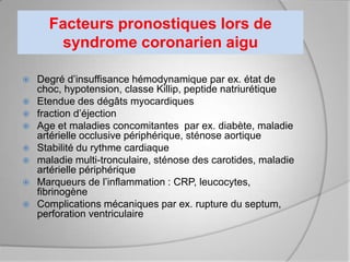 Facteurs pronostiques lors de
       syndrome coronarien aigu

   Degré d’insuffisance hémodynamique par ex. état de
    choc, hypotension, classe Killip, peptide natriurétique
   Etendue des dégâts myocardiques
   fraction d’éjection
   Age et maladies concomitantes par ex. diabète, maladie
    artérielle occlusive périphérique, sténose aortique
   Stabilité du rythme cardiaque
   maladie multi-tronculaire, sténose des carotides, maladie
    artérielle périphérique
   Marqueurs de l’inflammation : CRP, leucocytes,
    fibrinogène
   Complications mécaniques par ex. rupture du septum,
    perforation ventriculaire
 