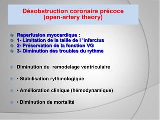 Désobstruction coronaire précoce
            (open-artery theory)

   Reperfusion myocardique :
   1- Limitation de la taille de l ’infarctus
   2- Préservation de la fonction VG
   3- Diminution des troubles du rythme


   Diminution du remodelage ventriculaire

   • Stabilisation rythmologique

   • Amélioration clinique (hémodynamique)

   • Diminution de mortalité
 