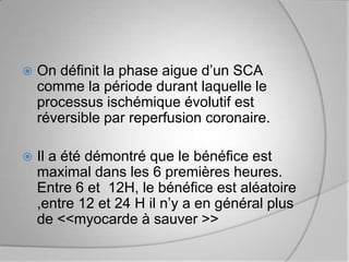    On définit la phase aigue d’un SCA
    comme la période durant laquelle le
    processus ischémique évolutif est
    réversible par reperfusion coronaire.

   Il a été démontré que le bénéfice est
    maximal dans les 6 premières heures.
    Entre 6 et 12H, le bénéfice est aléatoire
    ,entre 12 et 24 H il n’y a en général plus
    de <<myocarde à sauver >>
 