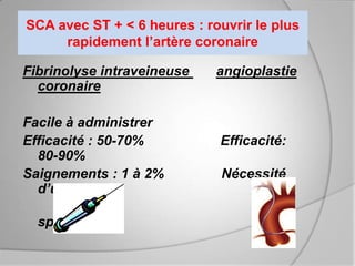SCA avec ST + < 6 heures : rouvrir le plus
     rapidement l’artère coronaire

Fibrinolyse intraveineuse    angioplastie
  coronaire

Facile à administrer
Efficacité : 50-70%          Efficacité:
  80-90%
Saignements : 1 à 2%          Nécessité
  d’un centre

  spécialisé
 