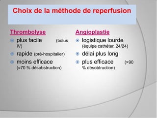 Choix de la méthode de reperfusion

Thrombolyse                     Angioplastie
 plus facile          (bolus    logistique lourde
    IV)                             (équipe cathéter. 24/24)
   rapide (pré-hospitalier)       délai plus long
   moins efficace                 plus efficace         (>90
    ( 70 % désobstruction)          % désobtruction)
 