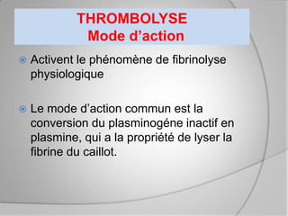 THROMBOLYSE
              Mode d’action
   Activent le phénomène de fibrinolyse
    physiologique

   Le mode d’action commun est la
    conversion du plasminogéne inactif en
    plasmine, qui a la propriété de lyser la
    fibrine du caillot.
 