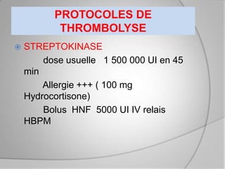 PROTOCOLES DE
           THROMBOLYSE
   STREPTOKINASE
        dose usuelle 1 500 000 UI en 45
    min
        Allergie +++ ( 100 mg
    Hydrocortisone)
        Bolus HNF 5000 UI IV relais
    HBPM
 