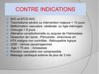 CONTRE INDICATIONS
   AVC et ATCD AVC
   Traumatisme sévère ou intervention majeure < 10 jours
   Malformation vasculaire cérébrale ou hgie méningée
   Chirurgie < 6 jours
   Altération constitutionnelle ou acquise de l’hémostase
   Dissection de l’aorte ; Péricardite ; Anévrisme art
   HTA maligne non contrôlée ; Rétinopathie hgique
   UGD ; Varices œsophagiennes
   Age > 75 ans ; Grossesse
   Ponction vasculaire non compressible
   Massage cardiaque externe de plus de 3 min
 