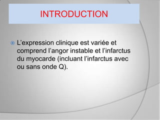 INTRODUCTION


   L’expression clinique est variée et
    comprend l’angor instable et l’infarctus
    du myocarde (incluant l’infarctus avec
    ou sans onde Q).
 