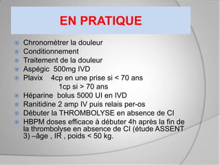 EN PRATIQUE
 Chronométrer la douleur
 Conditionnement
 Traitement de la douleur
 Aspégic 500mg IVD
 Plavix 4cp en une prise si < 70 ans
             1cp si > 70 ans
 Héparine bolus 5000 UI en IVD
 Ranitidine 2 amp IV puis relais per-os
 Débuter la THROMBOLYSE en absence de CI
 HBPM doses efficace à débuter 4h après la fin de
  la thrombolyse en absence de CI (étude ASSENT
  3) –âge , IR , poids < 50 kg.
 