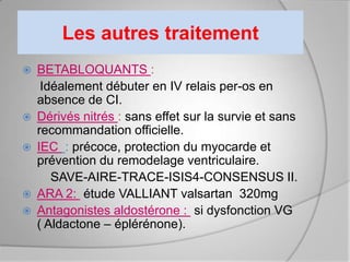 Les autres traitement
   BETABLOQUANTS :
     Idéalement débuter en IV relais per-os en
    absence de CI.
   Dérivés nitrés : sans effet sur la survie et sans
    recommandation officielle.
   IEC : précoce, protection du myocarde et
    prévention du remodelage ventriculaire.
       SAVE-AIRE-TRACE-ISIS4-CONSENSUS II.
   ARA 2: étude VALLIANT valsartan 320mg
   Antagonistes aldostérone : si dysfonction VG
    ( Aldactone – éplérénone).
 
