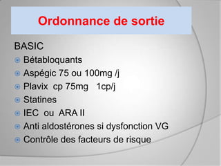 Ordonnance de sortie
BASIC
 Bétabloquants
 Aspégic 75 ou 100mg /j
 Plavix cp 75mg 1cp/j
 Statines
 IEC ou ARA II
 Anti aldostérones si dysfonction VG
 Contrôle des facteurs de risque
 