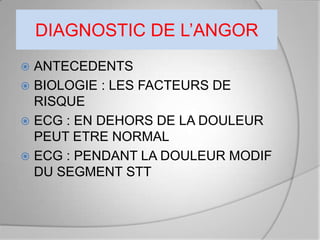 DIAGNOSTIC DE L’ANGOR
 ANTECEDENTS
 BIOLOGIE : LES FACTEURS DE
  RISQUE
 ECG : EN DEHORS DE LA DOULEUR
  PEUT ETRE NORMAL
 ECG : PENDANT LA DOULEUR MODIF
  DU SEGMENT STT
 