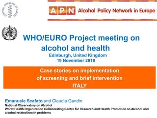 WHO/EURO Project meeting on
alcohol and health
Edinburgh, United Kingdom
19 November 2018
Case stories on implementation
of screening and brief intervention
ITALY
Emanuele Scafato and Claudia Gandin
National Observatory on Alcohol
World Health Organization Collaborating Centre for Research and Health Promotion on Alcohol and
alcohol-related health problems
 