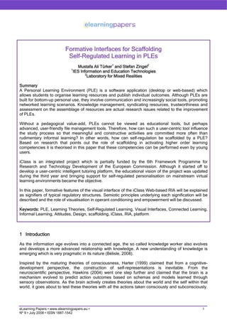 Formative Interfaces for Scaffolding
                             Self-Regulated Learning in PLEs
                                  Mustafa Ali Türker1 and Stefan Zingel2
                               1
                                IES Information and Education Technologies
                                       2
                                        Laboratory for Mixed Realities

Summary
A Personal Learning Environment (PLE) is a software application (desktop or web-based) which
allows students to organise learning resources and publish individual outcomes. Although PLEs are
built for bottom-up personal use, they involve communication and increasingly social tools, promoting
networked learning scenarios. Knowledge management, syndicating resources, trustworthiness and
assessment on the assemblage of resources are actual research issues related to the improvement
of PLEs.

Without a pedagogical value-add, PLEs cannot be viewed as educational tools, but perhaps
advanced, user-friendly file management tools. Therefore, how can such a user-centric tool influence
the study process so that meaningful and constructive activities are committed more often than
rudimentary informal learning? In other words, how can self-regulation be scaffolded by a PLE?
Based on research that points out the role of scaffolding in activating higher order learning
competencies it is theorised in this paper that these competencies can be performed even by young
users.

iClass is an integrated project which is partially funded by the 6th Framework Programme for
Research and Technology Development of the European Commission. Although it started off to
develop a user-centric intelligent tutoring platform, the educational vision of the project was updated
during the third year and bringing support for self-regulated personalisation on mainstream virtual
learning environments became the objective.

In this paper, formative features of the visual interface of the iClass Web-based RIA will be explained
as signifiers of typical regulatory structures. Semiotic principles underlying each signification will be
described and the role of visualisation in operant conditioning and empowerment will be discussed.

Keywords: PLE, Learning Theories, Self-Regulated Learning, Visual Interfaces, Connected Learning,
Informal Learning, Attitudes, Design, scaffolding, iClass, RIA, platform



1 Introduction

As the information age evolves into a connected age, the so called knowledge worker also evolves
and develops a more advanced relationship with knowledge. A new understanding of knowledge is
emerging which is very pragmatic in its nature (Bélisle, 2008).

Inspired by the maturing theories of consciousness, Harter (1999) claimed that from a cognitive-
development perspective, the construction of self-representations is inevitable. From the
neuroscientific perspective, Hawkins (2004) went one step further and claimed that the brain is a
mechanism evolved to predict action outcomes based on schemas and models learned through
sensory observations. As the brain actively creates theories about the world and the self within that
world, it goes about to test these theories with all the actions taken consciously and subconsciously.




                                                                                                      1
eLearning Papers • www.elearningpapers.eu •
Nº 9 • July 2008 • ISSN 1887-1542
 