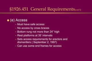 §1926.451  General Requirements (con’t) (e) Access Must have safe access No access by cross braces Bottom rung not more than 24” high Rest platforms at 35’ intervals Sets access requirements for erectors and dismantlers ( September 2, 1997) Can use some end frames for access  