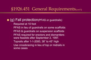 (g) Fall protection (PFAS or guardrails) Required at 10 foot PFAS in lieu of guardrails on some scaffolds PFAS & guardrails on suspension scaffolds PFAS required for erectors and dismantlers were feasible after September 2, 1997. Toprails after 1-1-2000, 38” to 45” high Use crossbracing in lieu of top or midrails in some cases §1926.451  General Requirements (con’t) 