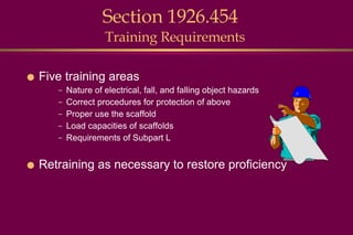 Section 1926.454  Training Requirements Five training areas Nature of electrical, fall, and falling object hazards Correct procedures for protection of above Proper use the scaffold Load capacities of scaffolds Requirements of Subpart L Retraining as necessary to restore proficiency 